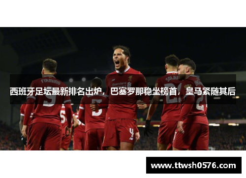 西班牙足坛最新排名出炉，巴塞罗那稳坐榜首，皇马紧随其后