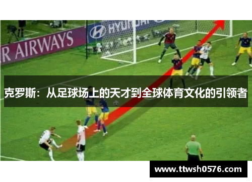 克罗斯：从足球场上的天才到全球体育文化的引领者