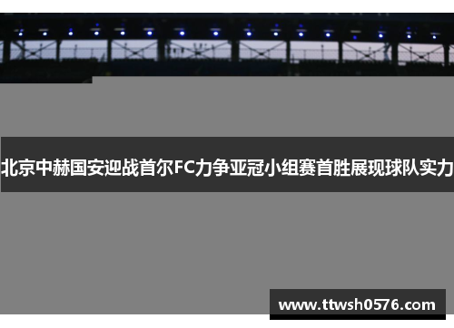 北京中赫国安迎战首尔FC力争亚冠小组赛首胜展现球队实力